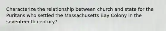 Characterize the relationship between church and state for the Puritans who settled the Massachusetts Bay Colony in the seventeenth century?