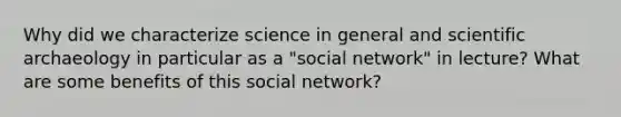 Why did we characterize science in general and scientific archaeology in particular as a "social network" in lecture? What are some benefits of this social network?