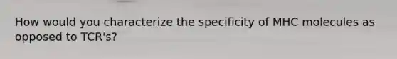 How would you characterize the specificity of MHC molecules as opposed to TCR's?