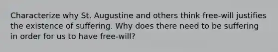 Characterize why St. Augustine and others think free-will justifies the existence of suffering. Why does there need to be suffering in order for us to have free-will?