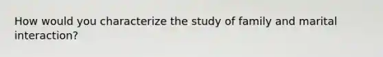 How would you characterize the study of family and marital interaction?