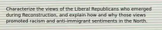 Characterize the views of the Liberal Republicans who emerged during Reconstruction, and explain how and why those views promoted racism and anti-immigrant sentiments in the North.