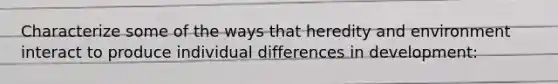 Characterize some of the ways that heredity and environment interact to produce individual differences in development: