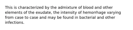 This is characterized by the admixture of blood and other elements of the exudate, the intensity of hemorrhage varying from case to case and may be found in bacterial and other infections.