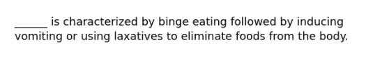 ______ is characterized by binge eating followed by inducing vomiting or using laxatives to eliminate foods from the body.