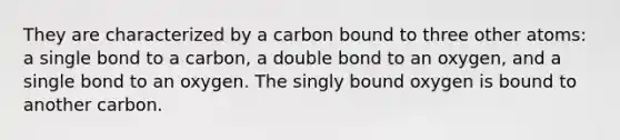 They are characterized by a carbon bound to three other atoms: a single bond to a carbon, a double bond to an oxygen, and a single bond to an oxygen. The singly bound oxygen is bound to another carbon.