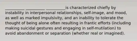 __________ __________ __________is characterized chiefly by instability in interpersonal relationships, self-image, and mood, as well as marked impulsivity, and an inability to tolerate the thought of being alone often resulting in frantic efforts (including making suicidal gestures and engaging in self-mutilation) to avoid abandonment or separation (whether real or imagined).