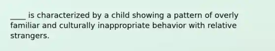 ____ is characterized by a child showing a pattern of overly familiar and culturally inappropriate behavior with relative strangers.