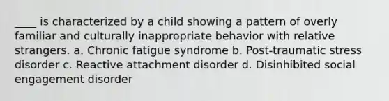 ____ is characterized by a child showing a pattern of overly familiar and culturally inappropriate behavior with relative strangers. a. Chronic fatigue syndrome b. Post-traumatic stress disorder c. Reactive attachment disorder d. Disinhibited social engagement disorder