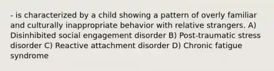 - is characterized by a child showing a pattern of overly familiar and culturally inappropriate behavior with relative strangers. A) Disinhibited social engagement disorder B) Post-traumatic stress disorder C) Reactive attachment disorder D) Chronic fatigue syndrome