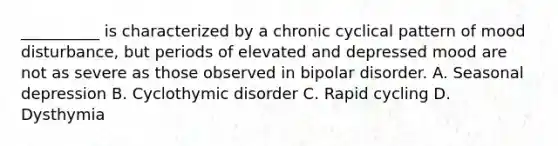 __________ is characterized by a chronic cyclical pattern of mood disturbance, but periods of elevated and depressed mood are not as severe as those observed in bipolar disorder. A. Seasonal depression B. Cyclothymic disorder C. Rapid cycling D. Dysthymia