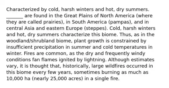 Characterized by cold, harsh winters and hot, dry summers. _______ are found in the Great Plains of North America (where they are called prairies), in South America (pampas), and in central Asia and eastern Europe (steppes). Cold, harsh winters and hot, dry summers characterize this biome. Thus, as in the woodland/shrubland biome, plant growth is constrained by insufficient precipitation in summer and cold temperatures in winter. Fires are common, as the dry and frequently windy conditions fan flames ignited by lightning. Although estimates vary, it is thought that, historically, large wildfires occurred in this biome every few years, sometimes burning as much as 10,000 ha (nearly 25,000 acres) in a single fire.