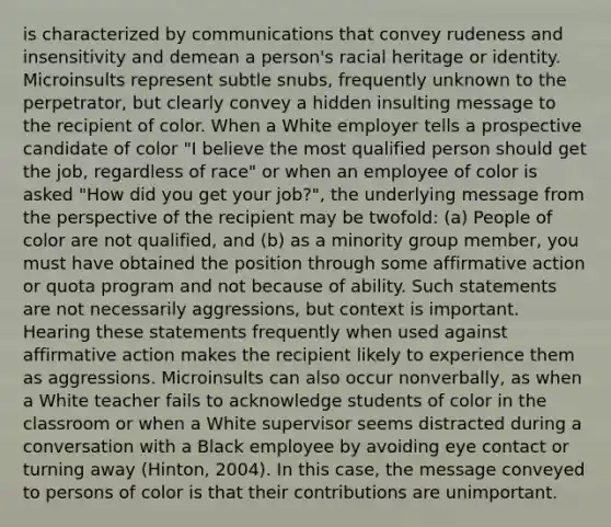 is characterized by communications that convey rudeness and insensitivity and demean a person's racial heritage or identity. Microinsults represent subtle snubs, frequently unknown to the perpetrator, but clearly convey a hidden insulting message to the recipient of color. When a White employer tells a prospective candidate of color "I believe the most qualified person should get the job, regardless of race" or when an employee of color is asked "How did you get your job?", the underlying message from the perspective of the recipient may be twofold: (a) People of color are not qualified, and (b) as a minority group member, you must have obtained the position through some affirmative action or quota program and not because of ability. Such statements are not necessarily aggressions, but context is important. Hearing these statements frequently when used against affirmative action makes the recipient likely to experience them as aggressions. Microinsults can also occur nonverbally, as when a White teacher fails to acknowledge students of color in the classroom or when a White supervisor seems distracted during a conversation with a Black employee by avoiding eye contact or turning away (Hinton, 2004). In this case, the message conveyed to persons of color is that their contributions are unimportant.