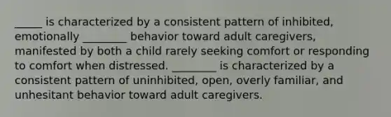 _____ is characterized by a consistent pattern of inhibited, emotionally ________ behavior toward adult caregivers, manifested by both a child rarely seeking comfort or responding to comfort when distressed. ________ is characterized by a consistent pattern of uninhibited, open, overly familiar, and unhesitant behavior toward adult caregivers.