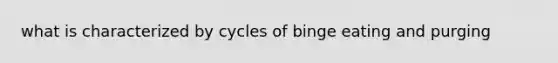 what is characterized by cycles of binge eating and purging