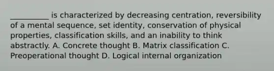 __________ is characterized by decreasing centration, reversibility of a mental sequence, set identity, conservation of physical properties, classification skills, and an inability to think abstractly. A. Concrete thought B. Matrix classification C. Preoperational thought D. Logical internal organization