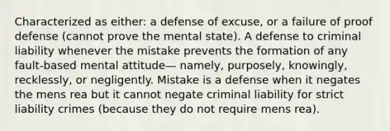 Characterized as either: a defense of excuse, or a failure of proof defense (cannot prove the mental state). A defense to criminal liability whenever the mistake prevents the formation of any fault-based mental attitude— namely, purposely, knowingly, recklessly, or negligently. Mistake is a defense when it negates the mens rea but it cannot negate criminal liability for strict liability crimes (because they do not require mens rea).