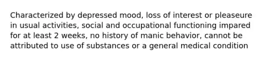 Characterized by depressed mood, loss of interest or pleaseure in usual activities, social and occupational functioning impared for at least 2 weeks, no history of manic behavior, cannot be attributed to use of substances or a general medical condition