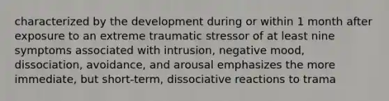 characterized by the development during or within 1 month after exposure to an extreme traumatic stressor of at least nine symptoms associated with intrusion, negative mood, dissociation, avoidance, and arousal emphasizes the more immediate, but short-term, dissociative reactions to trama