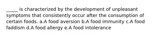 _____ is characterized by the development of unpleasant symptoms that consistently occur after the consumption of certain foods. a.A food aversion b.A food immunity c.A food faddism d.A food allergy e.A food intolerance