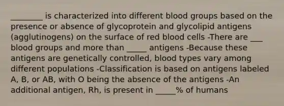 ________ is characterized into different blood groups based on the presence or absence of glycoprotein and glycolipid antigens (agglutinogens) on the surface of red blood cells -There are ___ blood groups and more than _____ antigens -Because these antigens are genetically controlled, blood types vary among different populations -Classification is based on antigens labeled A, B, or AB, with O being the absence of the antigens -An additional antigen, Rh, is present in _____% of humans