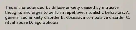 This is characterized by diffuse anxiety caused by intrusive thoughts and urges to perform repetitive, ritualistic behaviors. A. generalized anxiety disorder B. obsessive-compulsive disorder C. ritual abuse D. agoraphobia