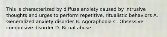 This is characterized by diffuse anxiety caused by intrusive thoughts and urges to perform repetitive, ritualistic behaviors A. Generalized anxiety disorder B. Agoraphobia C. Obsessive compulsive disorder D. Ritual abuse