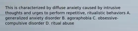 This is characterized by diffuse anxiety caused by intrusive thoughts and urges to perform repetitive, ritualistic behaviors A. generalized anxiety disorder B. agoraphobia C. obsessive-compulsive disorder D. ritual abuse