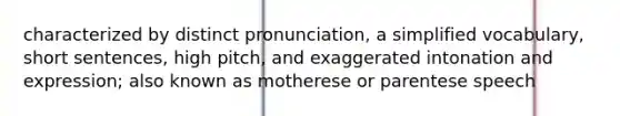 characterized by distinct pronunciation, a simplified vocabulary, short sentences, high pitch, and exaggerated intonation and expression; also known as motherese or parentese speech