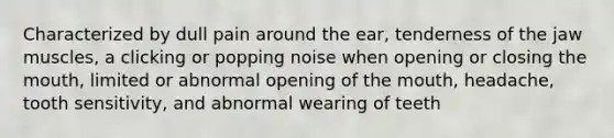 Characterized by dull pain around the ear, tenderness of the jaw muscles, a clicking or popping noise when opening or closing the mouth, limited or abnormal opening of the mouth, headache, tooth sensitivity, and abnormal wearing of teeth