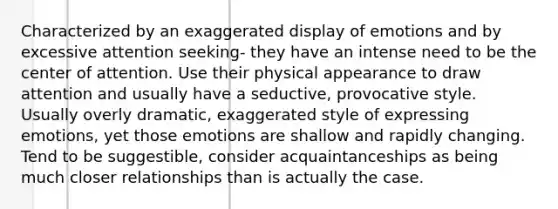 Characterized by an exaggerated display of emotions and by excessive attention seeking- they have an intense need to be the center of attention. Use their physical appearance to draw attention and usually have a seductive, provocative style. Usually overly dramatic, exaggerated style of expressing emotions, yet those emotions are shallow and rapidly changing. Tend to be suggestible, consider acquaintanceships as being much closer relationships than is actually the case.