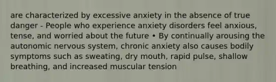 are characterized by excessive anxiety in the absence of true danger - People who experience anxiety disorders feel anxious, tense, and worried about the future • By continually arousing the autonomic nervous system, chronic anxiety also causes bodily symptoms such as sweating, dry mouth, rapid pulse, shallow breathing, and increased muscular tension