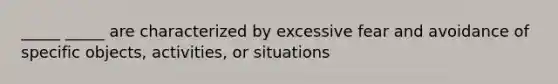 _____ _____ are characterized by excessive fear and avoidance of specific objects, activities, or situations