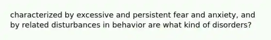 characterized by excessive and persistent fear and anxiety, and by related disturbances in behavior are what kind of disorders?