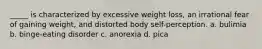 _____ is characterized by excessive weight loss, an irrational fear of gaining weight, and distorted body self-perception. a. bulimia b. binge-eating disorder c. anorexia d. pica