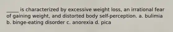 _____ is characterized by excessive weight loss, an irrational fear of gaining weight, and distorted body self-perception. a. bulimia b. binge-eating disorder c. anorexia d. pica