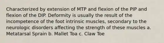 Characterized by extension of MTP and flexion of the PIP and flexion of the DIP. Deformity is usually the result of the incompetence of the foot intrinsic muscles, secondary to the neurologic disorders affecting the strength of these muscles a. Metatarsal Sprain b. Mallet Toa c. Claw Toe