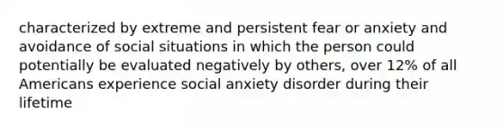 characterized by extreme and persistent fear or anxiety and avoidance of social situations in which the person could potentially be evaluated negatively by others, over 12% of all Americans experience social anxiety disorder during their lifetime