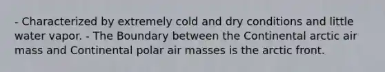 - Characterized by extremely cold and dry conditions and little water vapor. - The Boundary between the Continental arctic air mass and Continental polar <a href='https://www.questionai.com/knowledge/kxxue2ni5z-air-masses' class='anchor-knowledge'>air masses</a> is the arctic front.