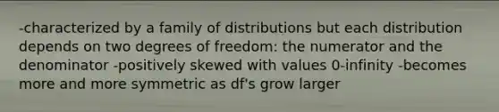 -characterized by a family of distributions but each distribution depends on two degrees of freedom: the numerator and the denominator -positively skewed with values 0-infinity -becomes more and more symmetric as df's grow larger