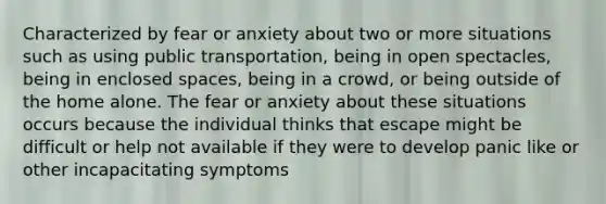 Characterized by fear or anxiety about two or more situations such as using public transportation, being in open spectacles, being in enclosed spaces, being in a crowd, or being outside of the home alone. The fear or anxiety about these situations occurs because the individual thinks that escape might be difficult or help not available if they were to develop panic like or other incapacitating symptoms