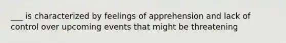 ___ is characterized by feelings of apprehension and lack of control over upcoming events that might be threatening