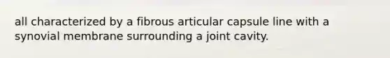 all characterized by a fibrous articular capsule line with a synovial membrane surrounding a joint cavity.