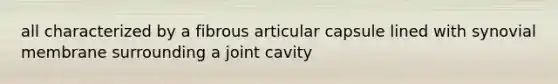 all characterized by a fibrous articular capsule lined with synovial membrane surrounding a joint cavity