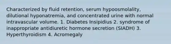 Characterized by fluid retention, serum hypoosmolality, dilutional hyponatremia, and concentrated urine with normal intravascular volume. 1. Diabetes Insipidius 2. syndrome of inappropriate antidiuretic hormone secretion (SIADH) 3. Hyperthyroidism 4. Acromegaly