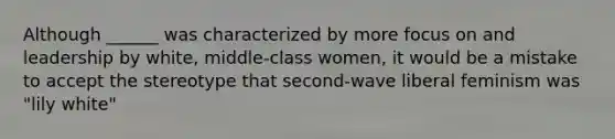 Although ______ was characterized by more focus on and leadership by white, middle-class women, it would be a mistake to accept the stereotype that second-wave liberal feminism was "lily white"