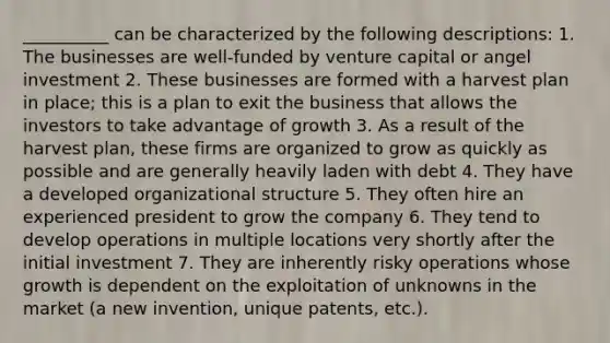 __________ can be characterized by the following descriptions: 1. The businesses are well-funded by venture capital or angel investment 2. These businesses are formed with a harvest plan in place; this is a plan to exit the business that allows the investors to take advantage of growth 3. As a result of the harvest plan, these firms are organized to grow as quickly as possible and are generally heavily laden with debt 4. They have a developed organizational structure 5. They often hire an experienced president to grow the company 6. They tend to develop operations in multiple locations very shortly after the initial investment 7. They are inherently risky operations whose growth is dependent on the exploitation of unknowns in the market (a new invention, unique patents, etc.).