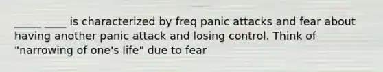 _____ ____ is characterized by freq panic attacks and fear about having another panic attack and losing control. Think of "narrowing of one's life" due to fear