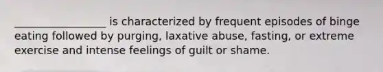 _________________ is characterized by frequent episodes of binge eating followed by purging, laxative abuse, fasting, or extreme exercise and intense feelings of guilt or shame.