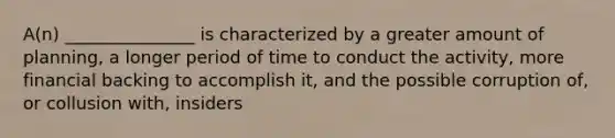 A(n) _______________ is characterized by a greater amount of planning, a longer period of time to conduct the activity, more financial backing to accomplish it, and the possible corruption of, or collusion with, insiders